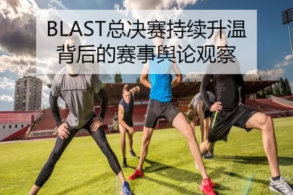 BLAST总决赛持续升温背后的赛事舆论观察